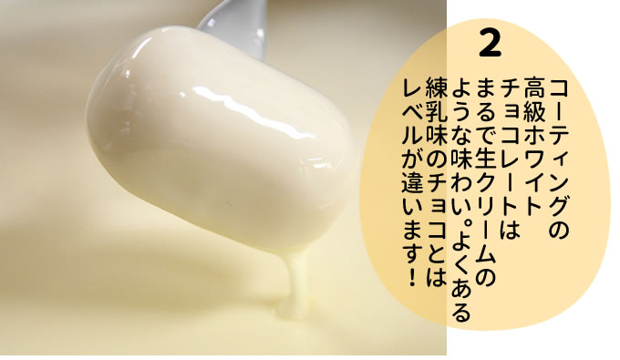 コーティングの高級 ホワイトチョコレートは まるで生クリームの ような味わい。よくある 練乳味のチョコとは レベルが違います！