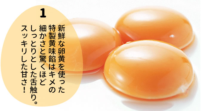 新鮮な卵黄を使った 特製黄味餡はキメの 細かさと驚くほど しっとりとした舌触り。 スッキリした甘さ！